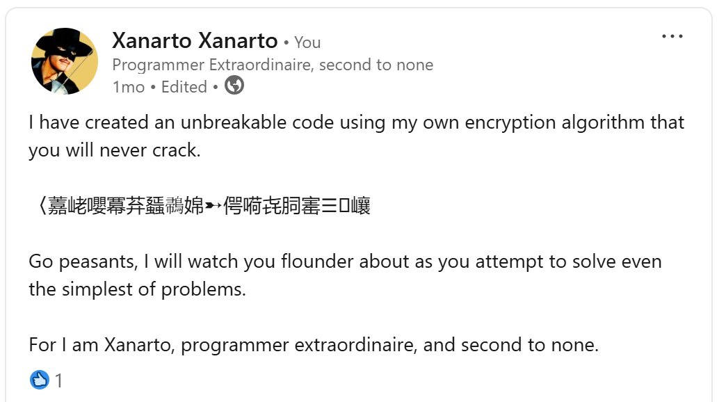 I have created an unbreakable code using my own encryption algorithm that you will never crack. '〈䕒峔嚶冪䒪䗺𪂪婂➸偔嗬㐂䏤寚☰' Go peasants, I will watch you flounder about as you attempt to solve even the simplest of problems. For I am Xanarto, programmer extrordanaire, and second to none.